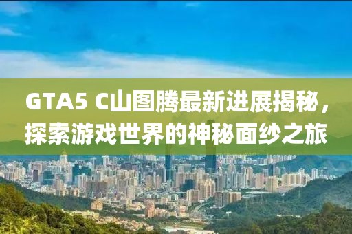 GTA5 C山圖騰最新進展揭秘，探索游戲世界的神秘面紗之旅