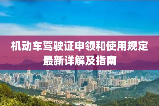 機動車駕駛證申領和使用規(guī)定最新詳解及指南
