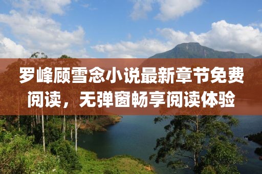 羅峰顧雪念小說最新章節(jié)免費(fèi)閱讀，無彈窗暢享閱讀體驗(yàn)