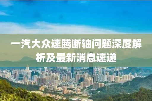 一汽大眾速騰斷軸問題深度解析及最新消息速遞