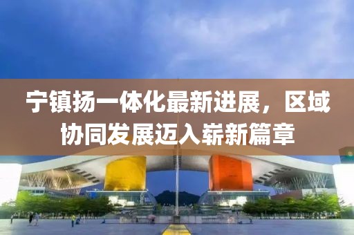 寧鎮(zhèn)揚(yáng)一體化最新進(jìn)展，區(qū)域協(xié)同發(fā)展邁入嶄新篇章