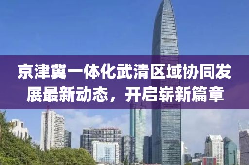 京津冀一體化武清區(qū)域協(xié)同發(fā)展最新動(dòng)態(tài)，開啟嶄新篇章