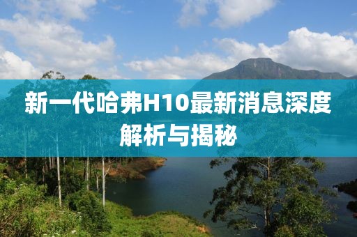 新一代哈弗H10最新消息深度解析與揭秘