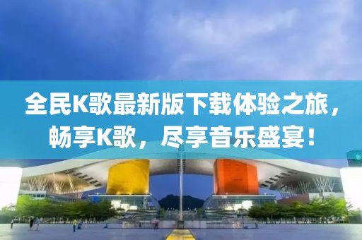全民K歌最新版下載體驗(yàn)之旅，暢享K歌，盡享音樂盛宴！