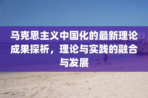 馬克思主義中國化的最新理論成果探析，理論與實(shí)踐的融合與發(fā)展