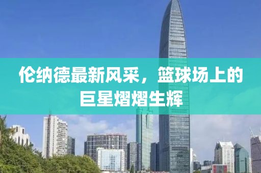 倫納德最新風(fēng)采，籃球場上的巨星熠熠生輝