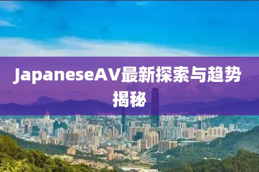 JapaneseAV最新探索與趨勢揭秘