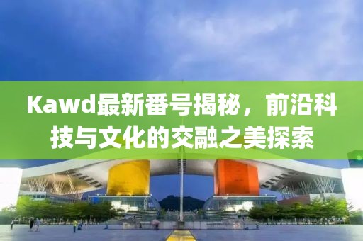 Kawd最新番號揭秘，前沿科技與文化的交融之美探索