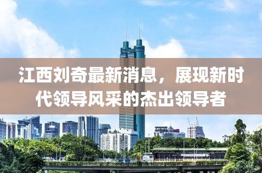 江西劉奇最新消息，展現(xiàn)新時(shí)代領(lǐng)導(dǎo)風(fēng)采的杰出領(lǐng)導(dǎo)者