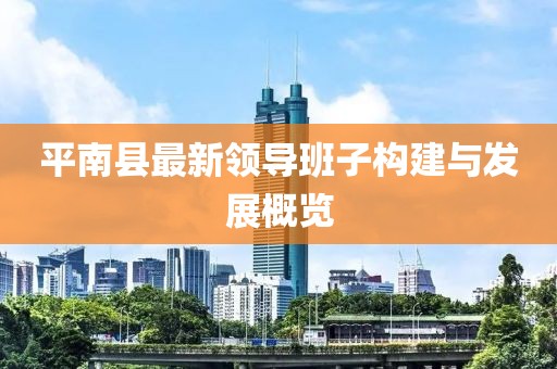 平南縣最新領導班子構建與發(fā)展概覽