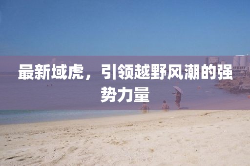 最新域虎，引領(lǐng)越野風(fēng)潮的強(qiáng)勢(shì)力量