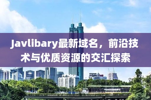 Javlibary最新域名，前沿技術(shù)與優(yōu)質(zhì)資源的交匯探索