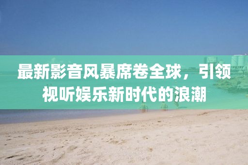 最新影音風(fēng)暴席卷全球，引領(lǐng)視聽娛樂新時代的浪潮