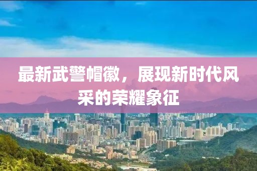 最新武警帽徽，展現(xiàn)新時代風采的榮耀象征