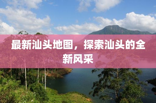 最新汕頭地圖，探索汕頭的全新風(fēng)采