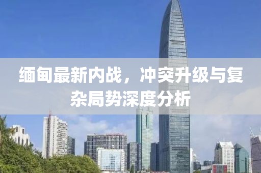 緬甸最新內(nèi)戰(zhàn)，沖突升級(jí)與復(fù)雜局勢(shì)深度分析