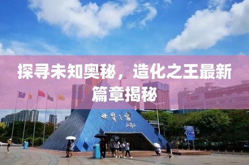 探尋未知奧秘，造化之王最新篇章揭秘