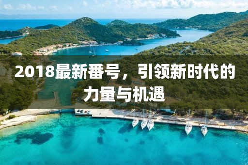 2018最新番號(hào)，引領(lǐng)新時(shí)代的力量與機(jī)遇
