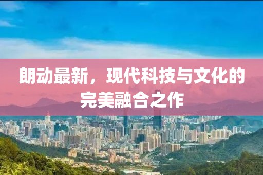 朗動最新，現(xiàn)代科技與文化的完美融合之作