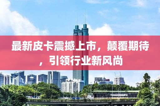 最新皮卡震撼上市，顛覆期待，引領(lǐng)行業(yè)新風(fēng)尚
