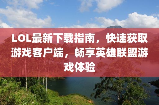 LOL最新下載指南，快速獲取游戲客戶端，暢享英雄聯(lián)盟游戲體驗(yàn)