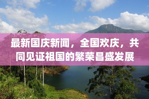 最新國(guó)慶新聞，全國(guó)歡慶，共同見證祖國(guó)的繁榮昌盛發(fā)展
