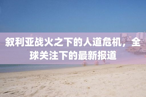 敘利亞戰(zhàn)火之下的人道危機(jī)，全球關(guān)注下的最新報(bào)道