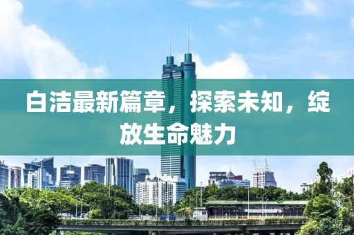 白潔最新篇章，探索未知，綻放生命魅力