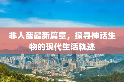非人哉最新篇章，探尋神話生物的現(xiàn)代生活軌跡