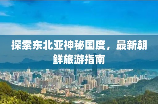 探索東北亞神秘國度，最新朝鮮旅游指南