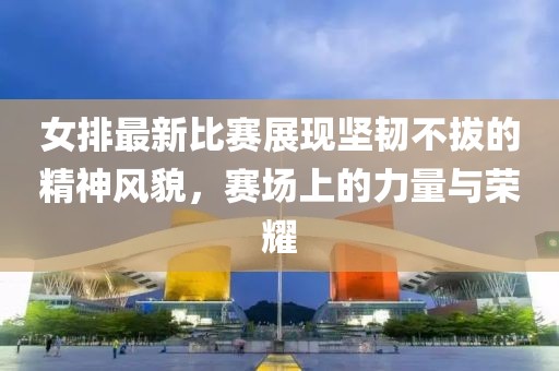 女排最新比賽展現(xiàn)堅(jiān)韌不拔的精神風(fēng)貌，賽場(chǎng)上的力量與榮耀