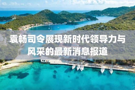 袁暢司令展現(xiàn)新時(shí)代領(lǐng)導(dǎo)力與風(fēng)采的最新消息報(bào)道