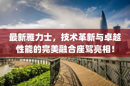 最新雅力士，技術(shù)革新與卓越性能的完美融合座駕亮相！