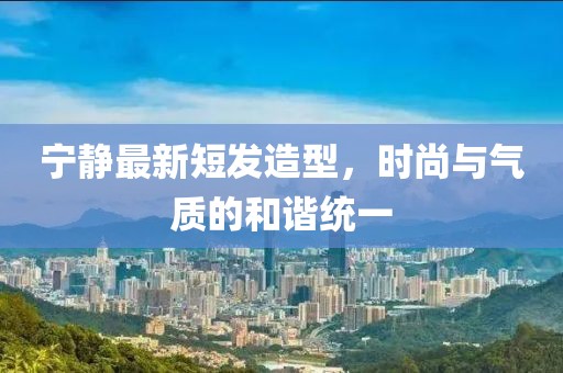寧靜最新短發(fā)造型，時尚與氣質(zhì)的和諧統(tǒng)一