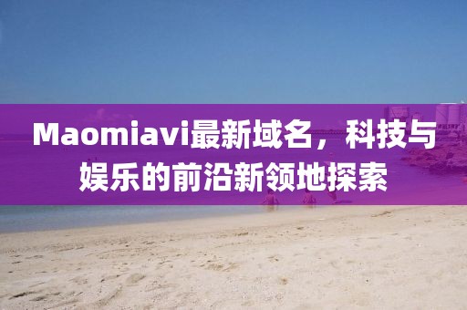 Maomiavi最新域名，科技與娛樂的前沿新領(lǐng)地探索