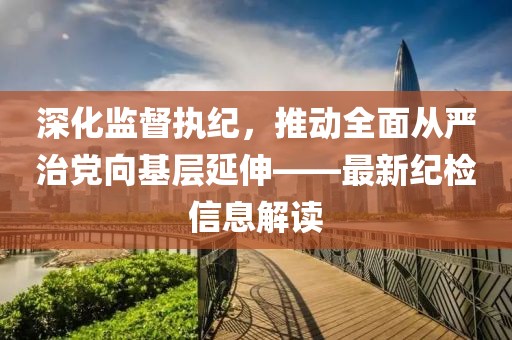 深化監(jiān)督執(zhí)紀(jì)，推動(dòng)全面從嚴(yán)治黨向基層延伸——最新紀(jì)檢信息解讀