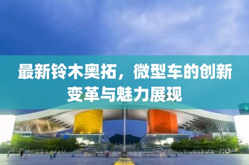 最新鈴木奧拓，微型車的創(chuàng)新變革與魅力展現(xiàn)