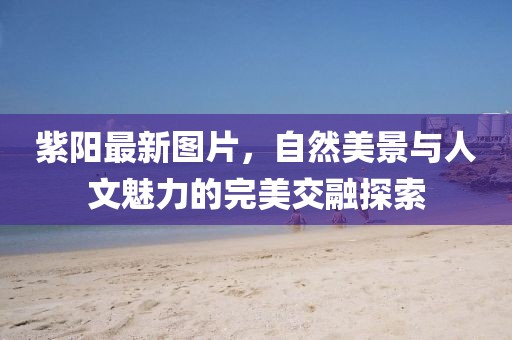 紫陽最新圖片，自然美景與人文魅力的完美交融探索