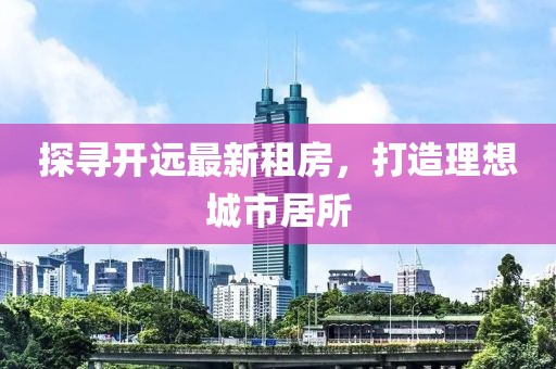 探尋開遠(yuǎn)最新租房，打造理想城市居所