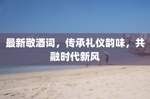 最新敬酒詞，傳承禮儀韻味，共融時代新風(fēng)