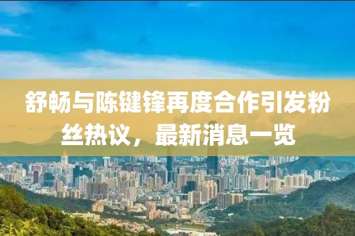 舒暢與陳鍵鋒再度合作引發(fā)粉絲熱議，最新消息一覽