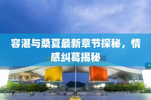容湛與桑夏最新章節(jié)探秘，情感糾葛揭秘
