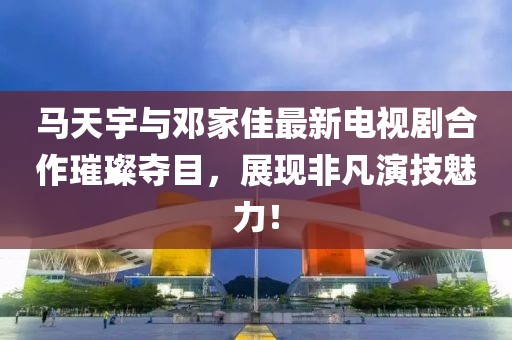 馬天宇與鄧家佳最新電視劇合作璀璨奪目，展現(xiàn)非凡演技魅力！