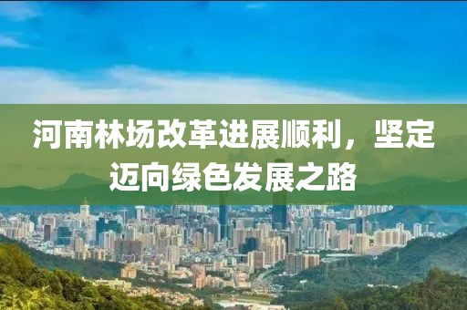 河南林場改革進(jìn)展順利，堅定邁向綠色發(fā)展之路
