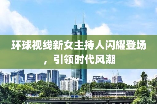環(huán)球視線新女主持人閃耀登場，引領(lǐng)時(shí)代風(fēng)潮