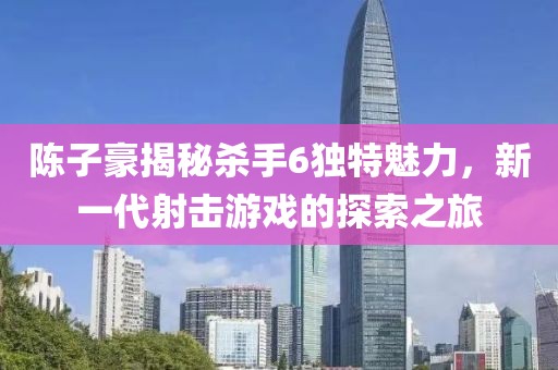 陳子豪揭秘殺手6獨(dú)特魅力，新一代射擊游戲的探索之旅