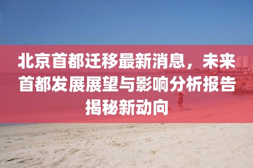 北京首都遷移最新消息，未來首都發(fā)展展望與影響分析報(bào)告揭秘新動(dòng)向