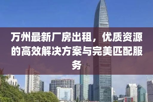 萬州最新廠房出租，優(yōu)質(zhì)資源的高效解決方案與完美匹配服務(wù)