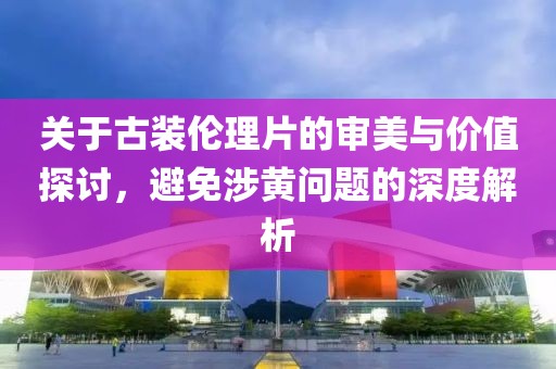 關(guān)于古裝倫理片的審美與價(jià)值探討，避免涉黃問(wèn)題的深度解析