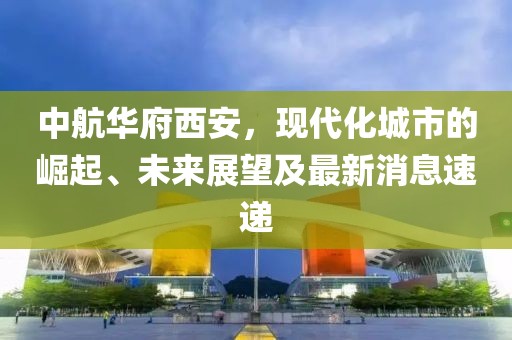 中航華府西安，現(xiàn)代化城市的崛起、未來展望及最新消息速遞